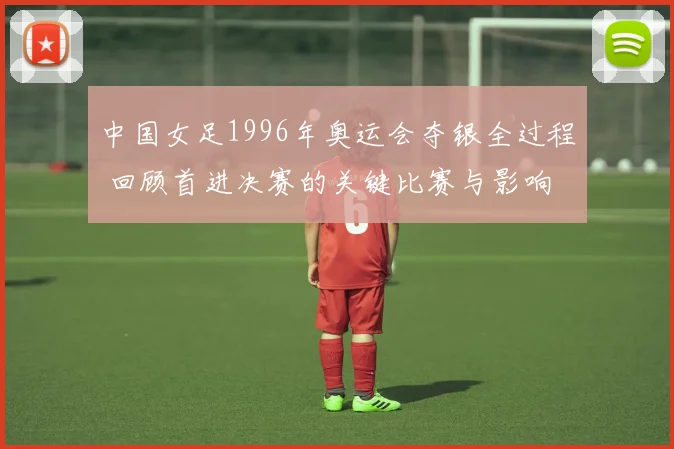 中国女足1996年奥运会夺银全过程 回顾首进决赛的关键比赛与影响