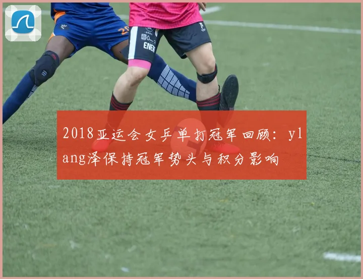 2018亚运会女乒单打冠军回顾:ylang泽保持冠军势头与积分影响