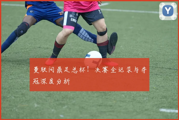 曼联问鼎足总杯！决赛全记录与夺冠深度分析