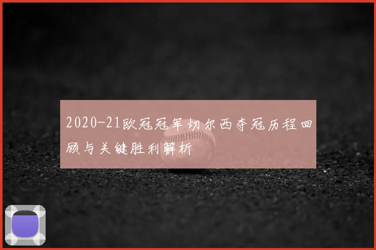 2020-21欧冠冠军切尔西夺冠历程回顾与关键胜利解析