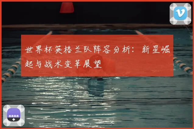 世界杯英格兰队阵容分析：新星崛起与战术变革展望