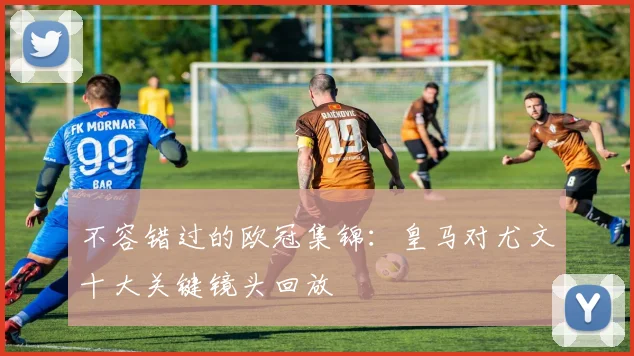 不容错过的欧冠集锦：皇马对尤文十大关键镜头回放