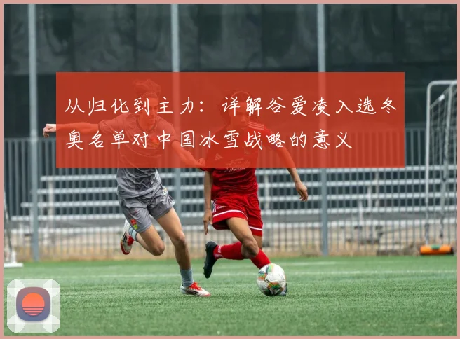 从归化到主力：详解谷爱凌入选冬奥名单对中国冰雪战略的意义