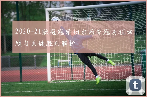 2020-21欧冠冠军切尔西夺冠历程回顾与关键胜利解析