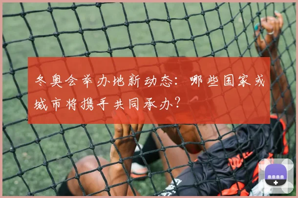 冬奥会举办地新动态:哪些国家或城市将携手共同承办?