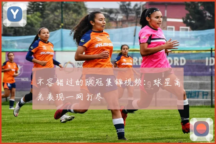 不容错过的欧冠集锦视频：球星高光表现一网打尽