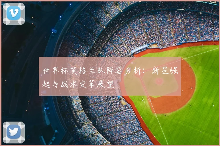 世界杯英格兰队阵容分析：新星崛起与战术变革展望