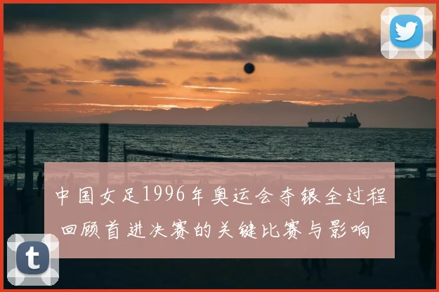 中国女足1996年奥运会夺银全过程 回顾首进决赛的关键比赛与影响