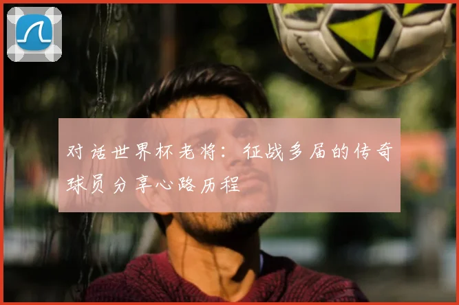 对话世界杯老将：征战多届的传奇球员分享心路历程