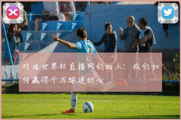 对话世界杯直播网创始人：我们如何赢得千万球迷的心