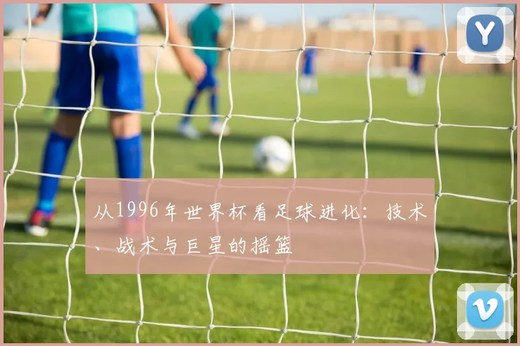 从1996年世界杯看足球进化：技术、战术与巨星的摇篮