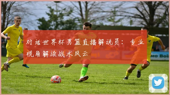 对话世界杯男篮直播解说员：专业视角解读战术风云