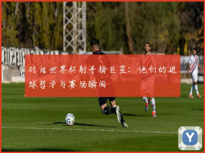 对话世界杯射手榜巨星:他们的进球哲学与赛场瞬间