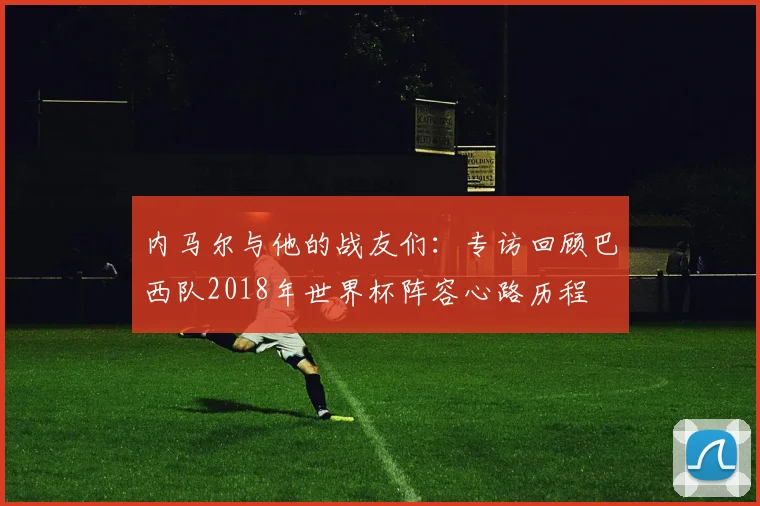内马尔与他的战友们:专访回顾巴西队2018年世界杯阵容心路历程