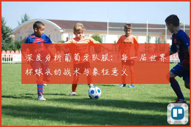 深度分析葡萄牙队服：每一届世界杯球衣的战术与象征意义
