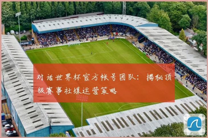 对话世界杯官方帐号团队：揭秘顶级赛事社媒运营策略