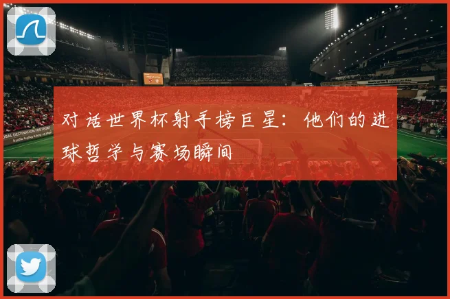 对话世界杯射手榜巨星:他们的进球哲学与赛场瞬间
